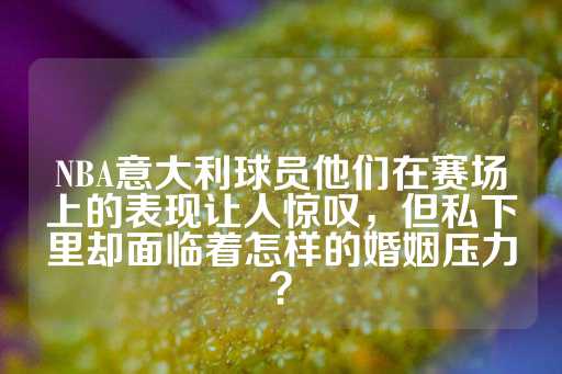 NBA意大利球员他们在赛场上的表现让人惊叹，但私下里却面临着怎样的婚姻压力？