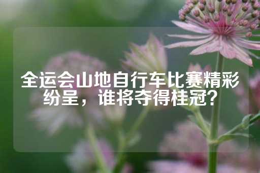 全运会山地自行车比赛精彩纷呈，谁将夺得桂冠？